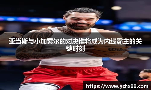 亚当斯与小加索尔的对决谁将成为内线霸主的关键时刻